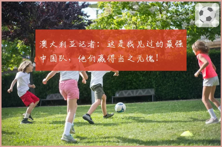 澳大利亚记者:这是我见过的最强中国队,他们赢得当之无愧!