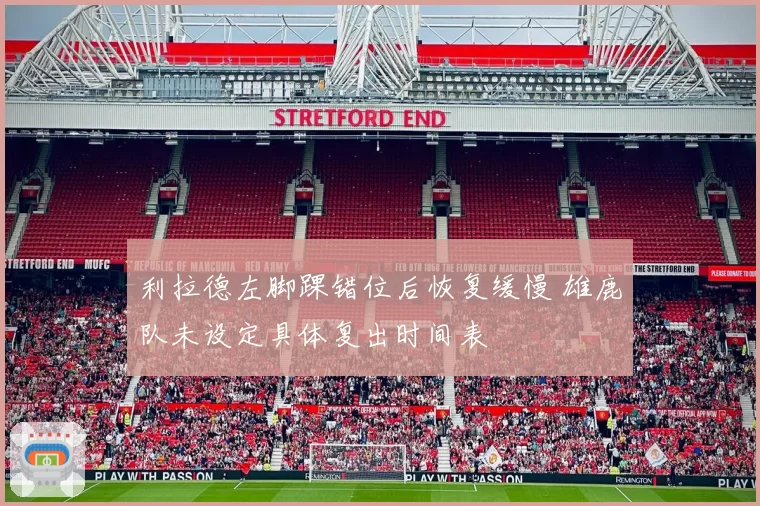 利拉德左脚踝错位后恢复缓慢 雄鹿队未设定具体复出时间表