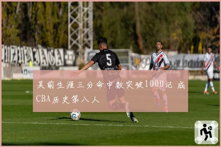 吴前生涯三分命中数突破1000记 成CBA历史第八人