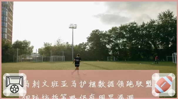 马刺文班亚马护框数据领跑联盟,但防挡拆策略仍有明显漏洞