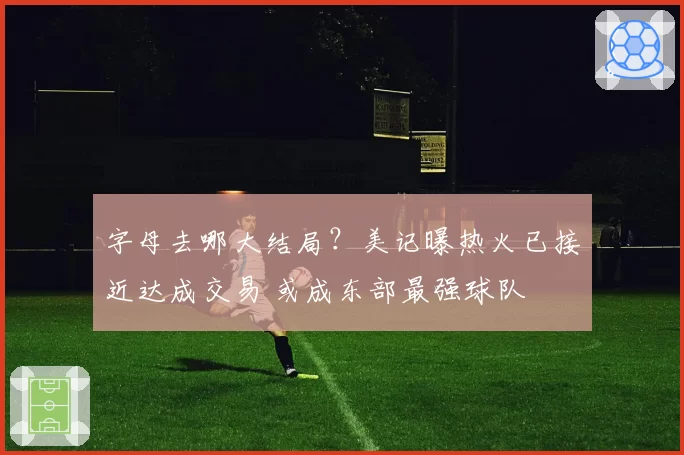 字母去哪大结局?美记曝热火已接近达成交易 或成东部最强球队