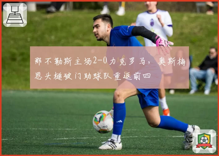 那不勒斯主场2-0力克罗马，奥斯梅恩头槌破门助球队重返前四