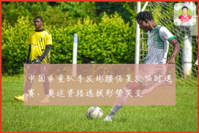 中国举重队李发彬腰伤复发临时退赛,奥运资格选拔形势突变