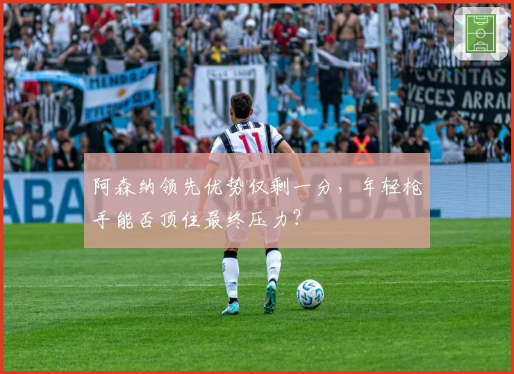 阿森纳领先优势仅剩一分，年轻枪手能否顶住最终压力？