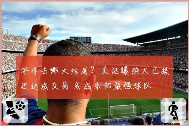字母去哪大结局?美记曝热火已接近达成交易 或成东部最强球队